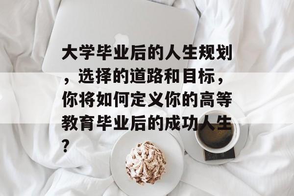 大学毕业后的人生规划,选择的道路和目标,你将如何定义你的高等教育毕业后的成功人生? 大学毕业后的人生规划,选择的道路和目标,你将如何定义你的高等教育毕业后的成功人生?