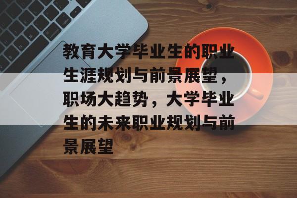 教育大学毕业生的职业生涯规划与前景展望,职场大趋势,大学毕业生的未来职业规划与前景展望 教育大学毕业生的职业生涯规划与前景展望,职场大趋势,大学毕业生的未来职业规划与前景展望