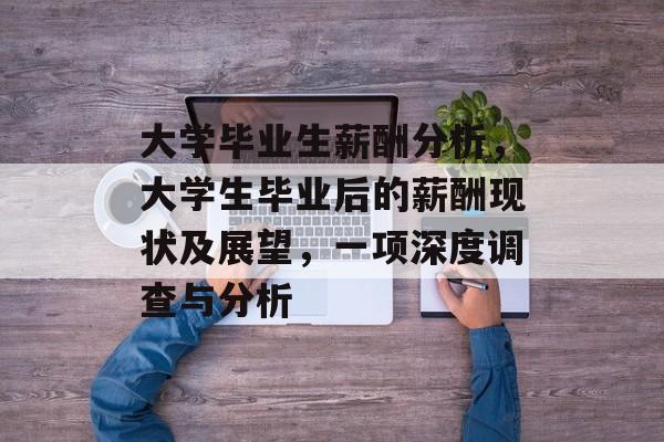 大学毕业生薪酬分析,大学生毕业后的薪酬现状及展望,一项深度调查与分析 大学毕业生薪酬分析,大学生毕业后的薪酬现状及展望,一项深度调查与分析