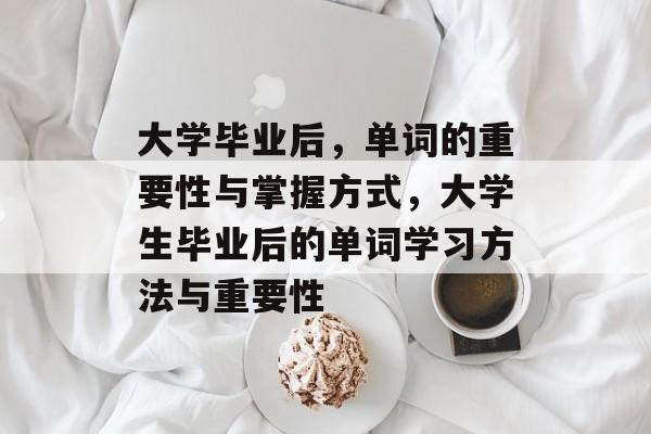 大学毕业后,单词的重要性与掌握方式,大学生毕业后的单词学习方法与重要性 大学毕业后,单词的重要性与掌握方式,大学生毕业后的单词学习方法与重要性