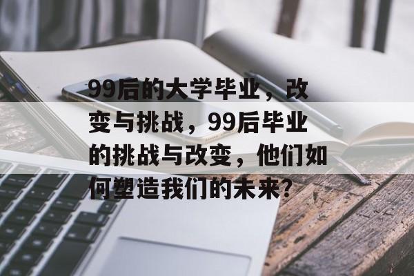 99后的大学毕业,改变与挑战,99后毕业的挑战与改变,他们如何塑造我们的未来? 99后的大学毕业,改变与挑战,99后毕业的挑战与改变,他们如何塑造我们的未来?