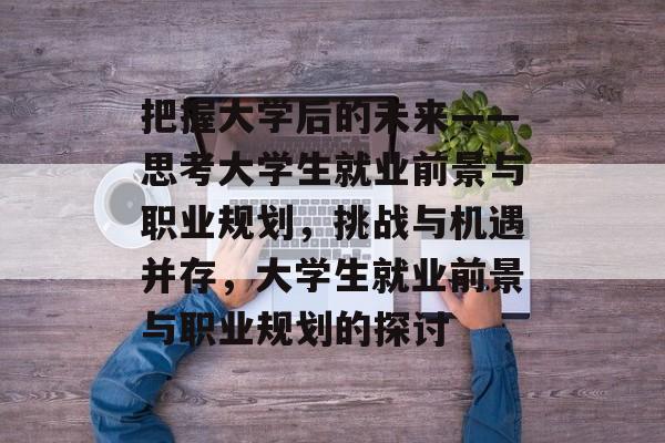 把握大学后的未来——思考大学生就业前景与职业规划,挑战与机遇并存,大学生就业前景与职业规划的探讨 把握大学后的未来——思考大学生就业前景与职业规划,挑战与机遇并存,大学生就业前景与职业规划的探讨