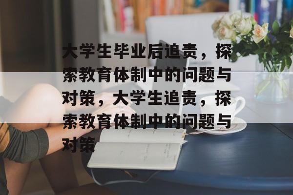 大学生毕业后追责，探索教育体制中的问题与对策，大学生追责，探索教育体制中的问题与对策