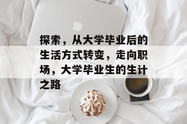 探索,从大学毕业后的生活方式转变,走向职场,大学毕业生的生计之路 探索,从大学毕业后的生活方式转变,走向职场,大学毕业生的生计之路