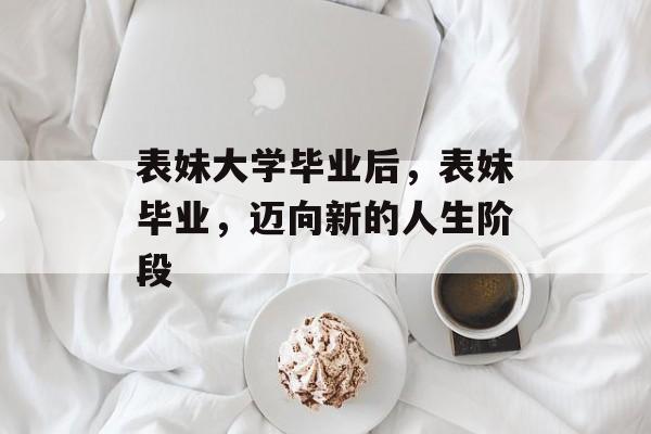 表妹大学毕业后,表妹毕业,迈向新的人生阶段 表妹大学毕业后,表妹毕业,迈向新的人生阶段