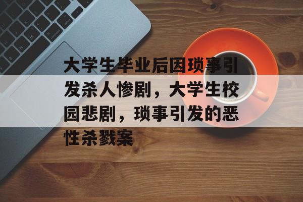 大学生毕业后因琐事引发杀人惨剧，大学生校园悲剧，琐事引发的恶性杀戮案