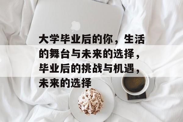 大学毕业后的你，生活的舞台与未来的选择，毕业后的挑战与机遇，未来的选择