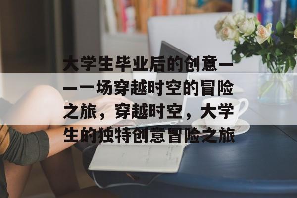 大学生毕业后的创意——一场穿越时空的冒险之旅,穿越时空,大学生的独特创意冒险之旅 大学生毕业后的创意——一场穿越时空的冒险之旅,穿越时空,大学生的独特创意冒险之旅