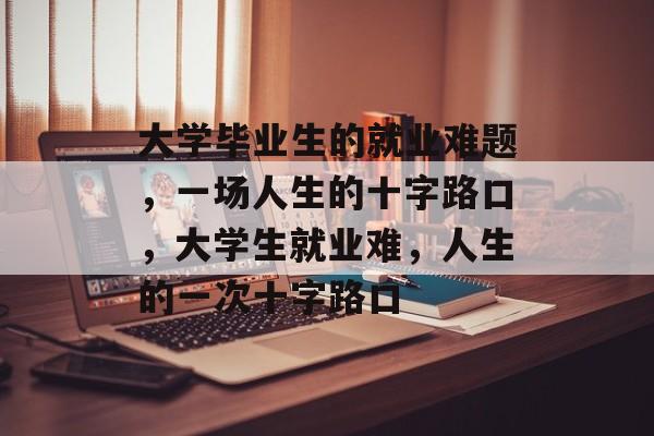 大学毕业生的就业难题,一场人生的十字路口,大学生就业难,人生的一次十字路口 大学毕业生的就业难题,一场人生的十字路口,大学生就业难,人生的一次十字路口