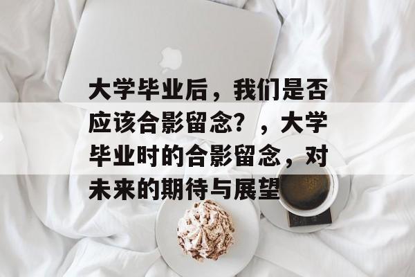大学毕业后，我们是否应该合影留念？，大学毕业时的合影留念，对未来的期待与展望