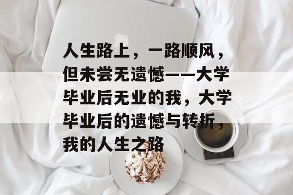 人生路上,一路顺风,但未尝无遗憾——大学毕业后无业的我,大学毕业后的遗憾与转折,我的人生之路 人生路上,一路顺风,但未尝无遗憾——大学毕业后无业的我,大学毕业后的遗憾与转折,我的人生之路