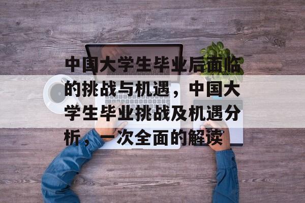 中国大学生毕业后面临的挑战与机遇，中国大学生毕业挑战及机遇分析，一次全面的解读