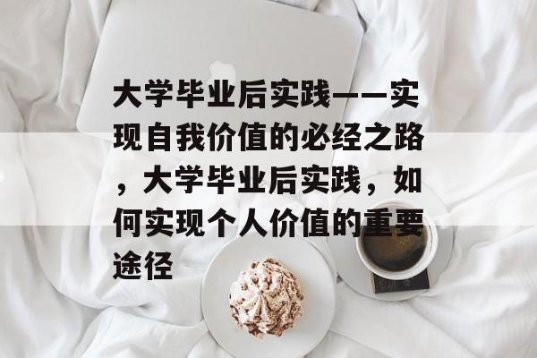 大学毕业后实践——实现自我价值的必经之路，大学毕业后实践，如何实现个人价值的重要途径
