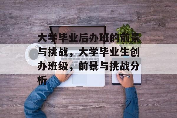 大学毕业后办班的前景与挑战，大学毕业生创办班级，前景与挑战分析