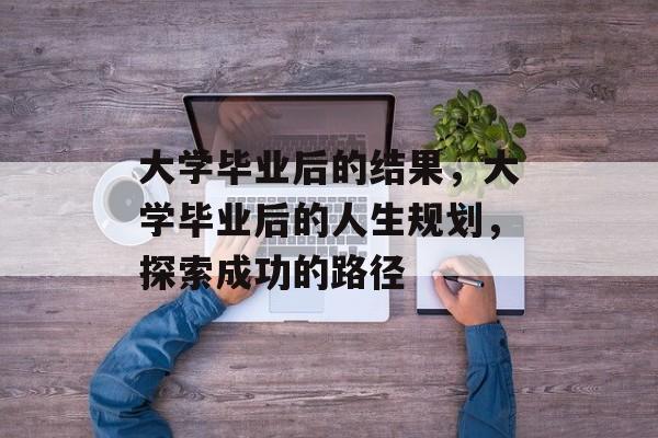大学毕业后的结果，大学毕业后的人生规划，探索成功的路径