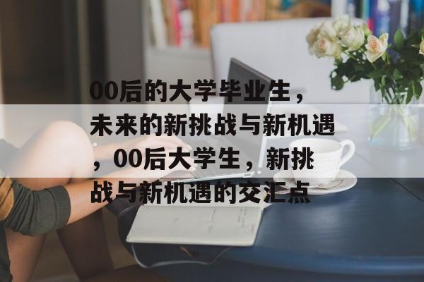00后的大学毕业生，未来的新挑战与新机遇，00后大学生，新挑战与新机遇的交汇点