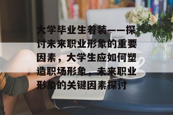 大学毕业生着装——探讨未来职业形象的重要因素，大学生应如何塑造职场形象，未来职业形象的关键因素探讨