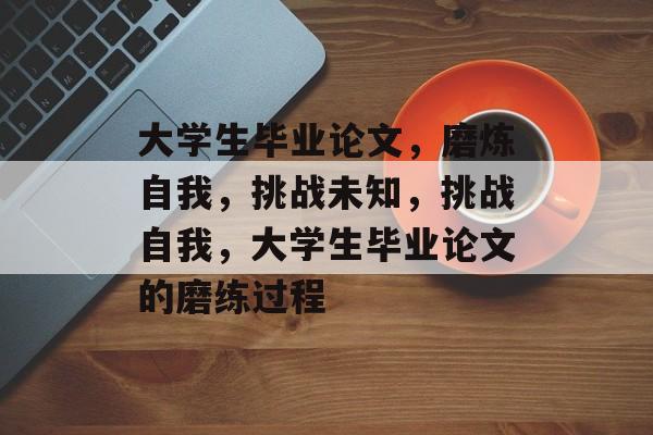 大学生毕业论文,磨炼自我,挑战未知,挑战自我,大学生毕业论文的磨练过程 大学生毕业论文,磨炼自我,挑战未知,挑战自我,大学生毕业论文的磨练过程
