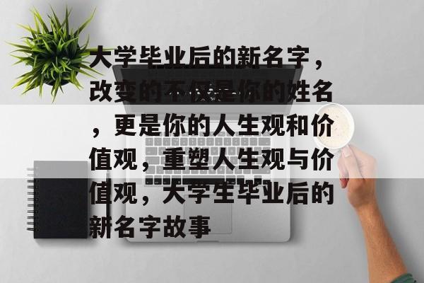 大学毕业后的新名字，改变的不仅是你的姓名，更是你的人生观和价值观，重塑人生观与价值观，大学生毕业后的新名字故事