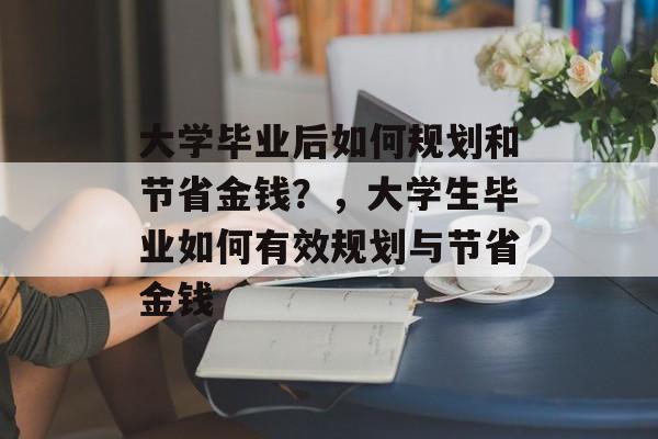 大学毕业后如何规划和节省金钱?,大学生毕业如何有效规划与节省金钱 大学毕业后如何规划和节省金钱?,大学生毕业如何有效规划与节省金钱