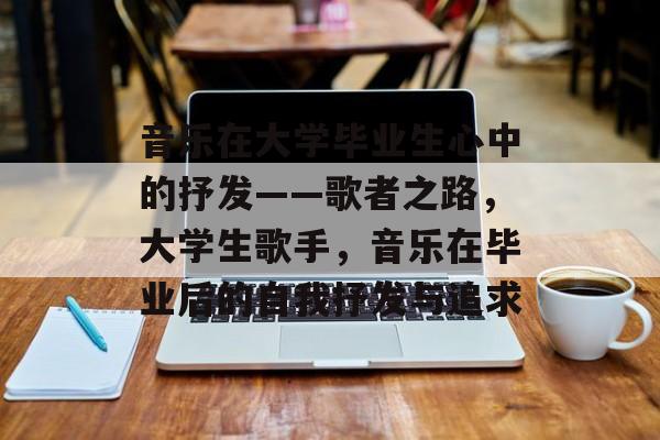 音乐在大学毕业生心中的抒发——歌者之路,大学生歌手,音乐在毕业后的自我抒发与追求 音乐在大学毕业生心中的抒发——歌者之路,大学生歌手,音乐在毕业后的自我抒发与追求