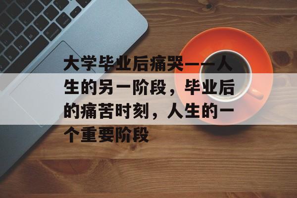 大学毕业后痛哭——人生的另一阶段,毕业后的痛苦时刻,人生的一个重要阶段 大学毕业后痛哭——人生的另一阶段,毕业后的痛苦时刻,人生的一个重要阶段