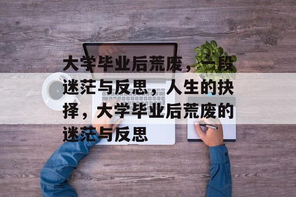大学毕业后荒废,一段迷茫与反思,人生的抉择,大学毕业后荒废的迷茫与反思 大学毕业后荒废,一段迷茫与反思,人生的抉择,大学毕业后荒废的迷茫与反思
