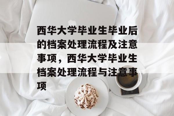 西华大学毕业生毕业后的档案处理流程及注意事项,西华大学毕业生档案处理流程与注意事项 西华大学毕业生毕业后的档案处理流程及注意事项,西华大学毕业生档案处理流程与注意事项