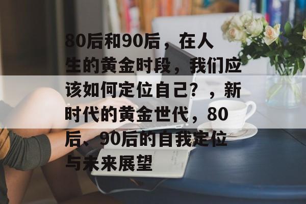 80后和90后，在人生的黄金时段，我们应该如何定位自己？，新时代的黄金世代，80后、90后的自我定位与未来展望