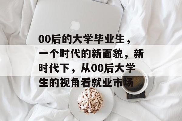 00后的大学毕业生,一个时代的新面貌,新时代下,从00后大学生的视角看就业市场 00后的大学毕业生,一个时代的新面貌,新时代下,从00后大学生的视角看就业市场