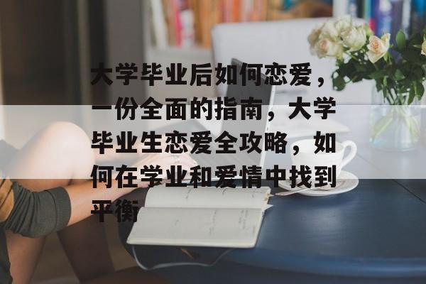 大学毕业后如何恋爱，一份全面的指南，大学毕业生恋爱全攻略，如何在学业和爱情中找到平衡