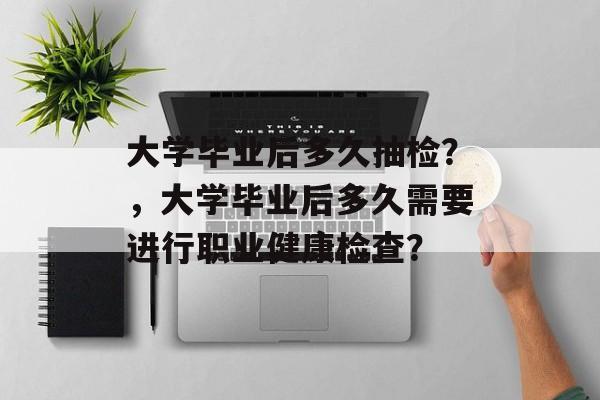 大学毕业后多久抽检？，大学毕业后多久需要进行职业健康检查？
