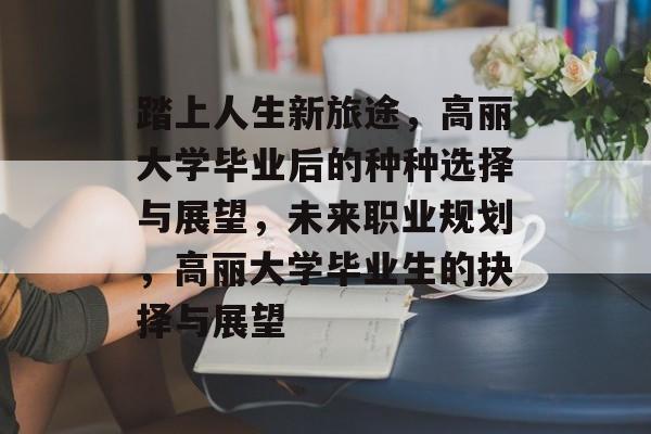 踏上人生新旅途，高丽大学毕业后的种种选择与展望，未来职业规划，高丽大学毕业生的抉择与展望