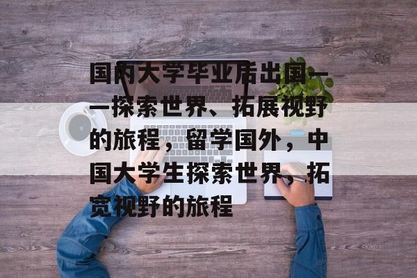 国内大学毕业后出国——探索世界、拓展视野的旅程，留学国外，中国大学生探索世界，拓宽视野的旅程