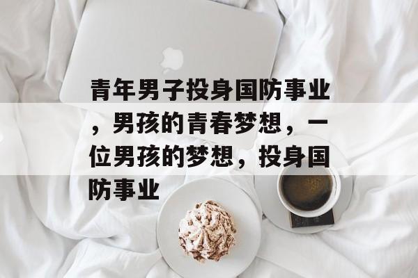 青年男子投身国防事业,男孩的青春梦想,一位男孩的梦想,投身国防事业 青年男子投身国防事业,男孩的青春梦想,一位男孩的梦想,投身国防事业
