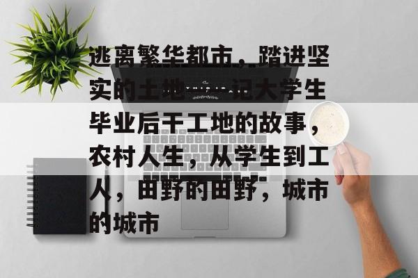 逃离繁华都市，踏进坚实的土地——记大学生毕业后干工地的故事，农村人生，从学生到工人，田野的田野，城市的城市