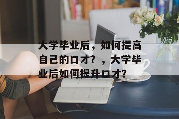 大学毕业后，如何提高自己的口才？，大学毕业后如何提升口才？