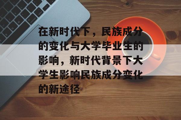 在新时代下，民族成分的变化与大学毕业生的影响，新时代背景下大学生影响民族成分变化的新途径