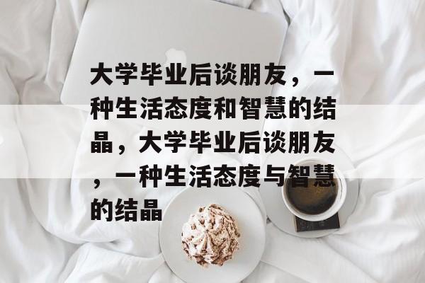 大学毕业后谈朋友，一种生活态度和智慧的结晶，大学毕业后谈朋友，一种生活态度与智慧的结晶