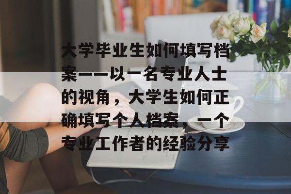 大学毕业生如何填写档案——以一名专业人士的视角,大学生如何正确填写个人档案,一个专业工作者的经验分享 大学毕业生如何填写档案——以一名专业人士的视角,大学生如何正确填写个人档案,一个专业工作者的经验分享