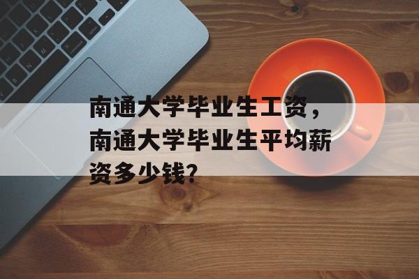 南通大学毕业生工资,南通大学毕业生平均薪资多少钱? 南通大学毕业生工资,南通大学毕业生平均薪资多少钱?