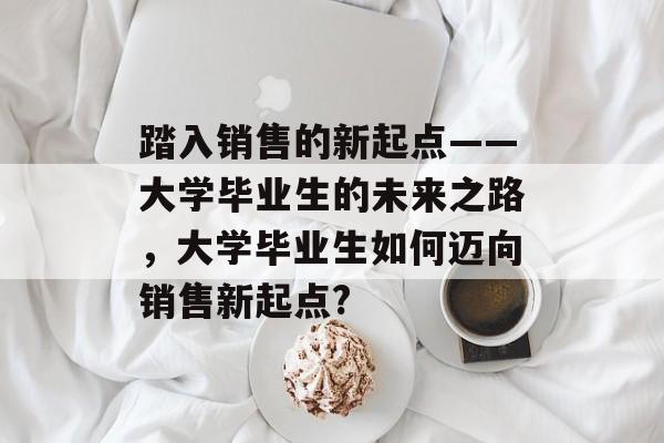 踏入销售的新起点——大学毕业生的未来之路，大学毕业生如何迈向销售新起点?