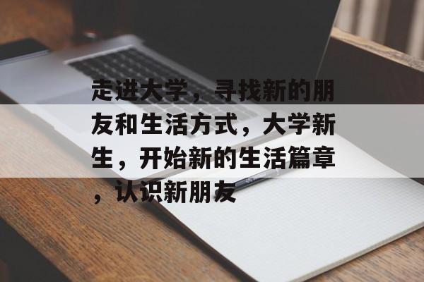 走进大学，寻找新的朋友和生活方式，大学新生，开始新的生活篇章，认识新朋友