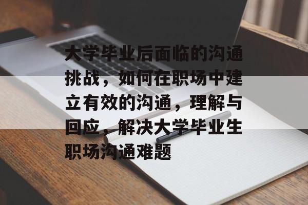 大学毕业后面临的沟通挑战,如何在职场中建立有效的沟通,理解与回应,解决大学毕业生职场沟通难题 大学毕业后面临的沟通挑战,如何在职场中建立有效的沟通,理解与回应,解决大学毕业生职场沟通难题