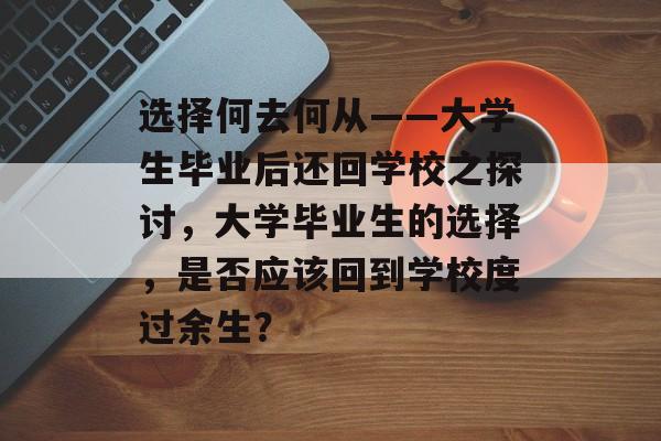 选择何去何从——大学生毕业后还回学校之探讨,大学毕业生的选择,是否应该回到学校度过余生? 选择何去何从——大学生毕业后还回学校之探讨,大学毕业生的选择,是否应该回到学校度过余生?