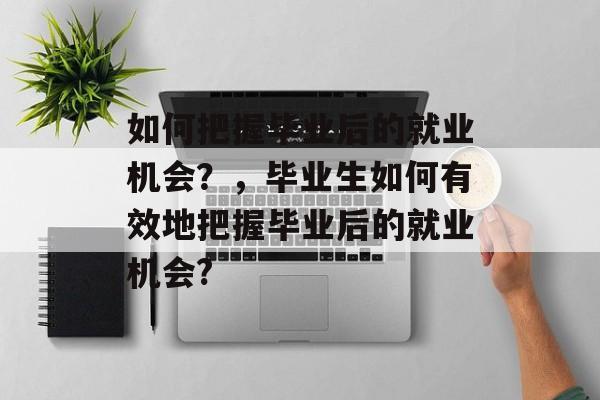 如何把握毕业后的就业机会?,毕业生如何有效地把握毕业后的就业机会? 如何把握毕业后的就业机会?,毕业生如何有效地把握毕业后的就业机会?