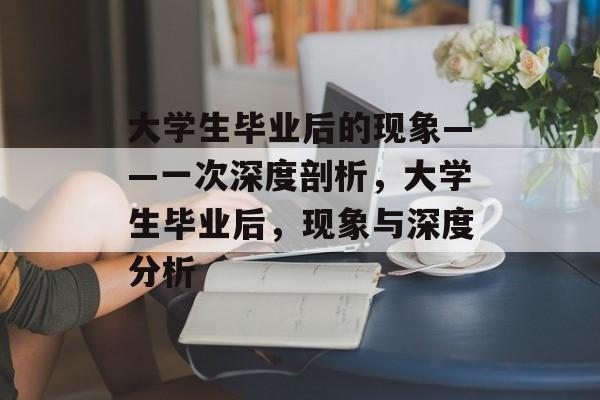 大学生毕业后的现象——一次深度剖析,大学生毕业后,现象与深度分析 大学生毕业后的现象——一次深度剖析,大学生毕业后,现象与深度分析