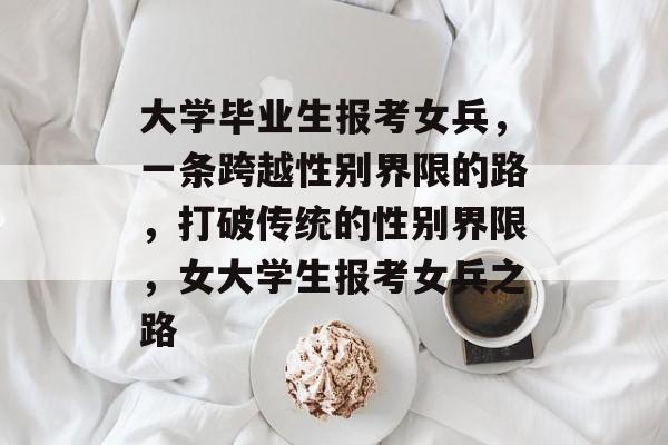 大学毕业生报考女兵,一条跨越性别界限的路,打破传统的性别界限,女大学生报考女兵之路 大学毕业生报考女兵,一条跨越性别界限的路,打破传统的性别界限,女大学生报考女兵之路