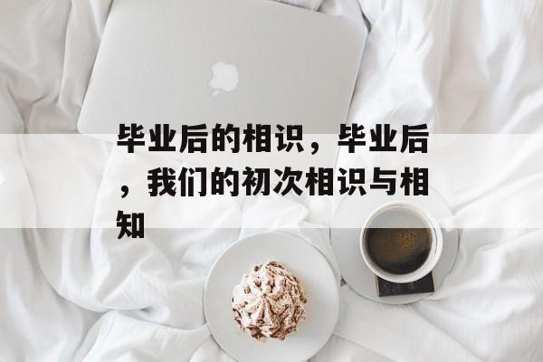 毕业后的相识,毕业后,我们的初次相识与相知 毕业后的相识,毕业后,我们的初次相识与相知