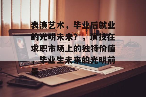 表演艺术,毕业后就业的光明未来?,演技在求职市场上的独特价值,毕业生未来的光明前景 表演艺术,毕业后就业的光明未来?,演技在求职市场上的独特价值,毕业生未来的光明前景